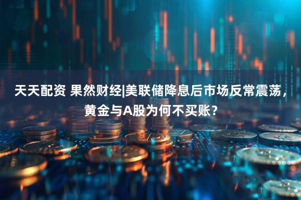天天配资 果然财经|美联储降息后市场反常震荡，黄金与A股为何不买账？