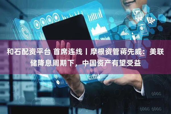 和石配资平台 首席连线丨摩根资管蒋先威：美联储降息周期下，中国资产有望受益