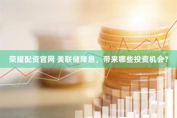 荣耀配资官网 美联储降息，带来哪些投资机会？