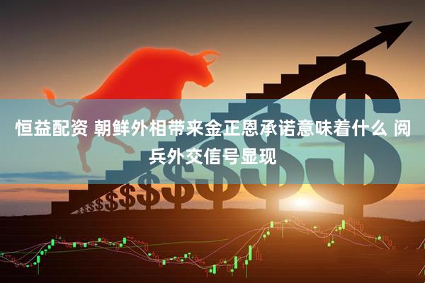 恒益配资 朝鲜外相带来金正恩承诺意味着什么 阅兵外交信号显现