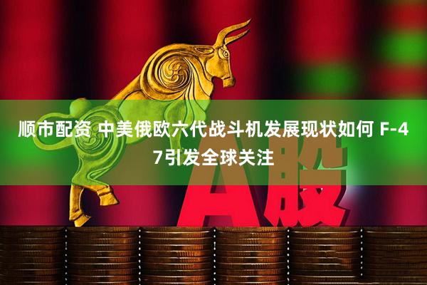 顺市配资 中美俄欧六代战斗机发展现状如何 F-47引发全球关注