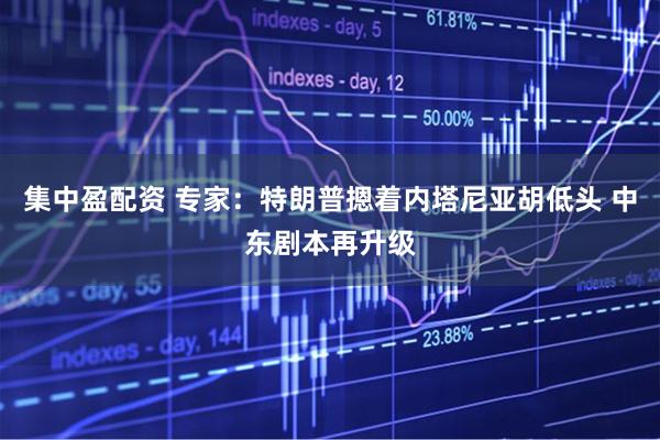 集中盈配资 专家：特朗普摁着内塔尼亚胡低头 中东剧本再升级