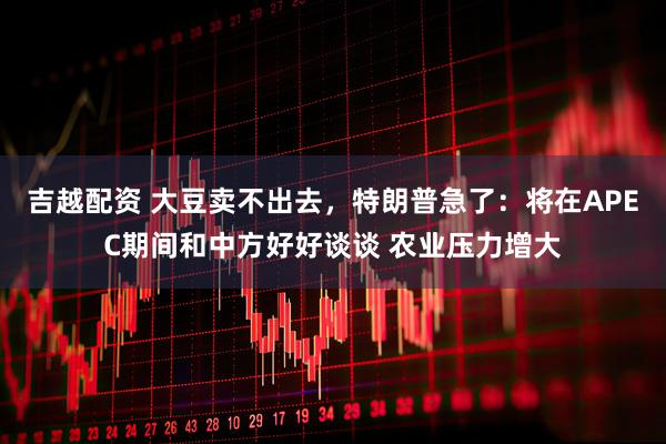吉越配资 大豆卖不出去，特朗普急了：将在APEC期间和中方好好谈谈 农业压力增大