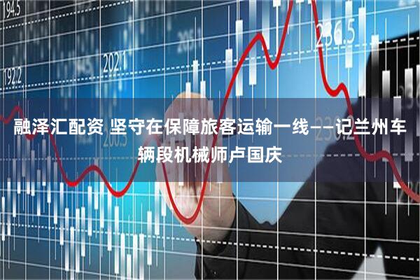 融泽汇配资 坚守在保障旅客运输一线——记兰州车辆段机械师卢国庆
