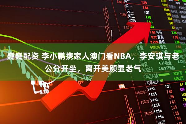巍巍配资 李小鹏携家人澳门看NBA，李安琪与老公分开坐，离开美颜显老气