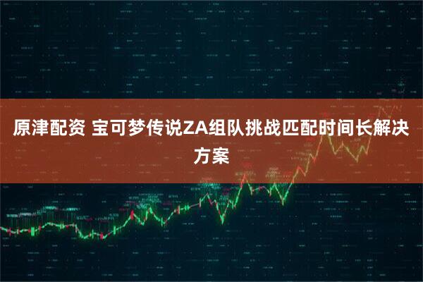 原津配资 宝可梦传说ZA组队挑战匹配时间长解决方案