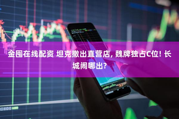 金囤在线配资 坦克撤出直营店, 魏牌独占C位! 长城闹哪出?