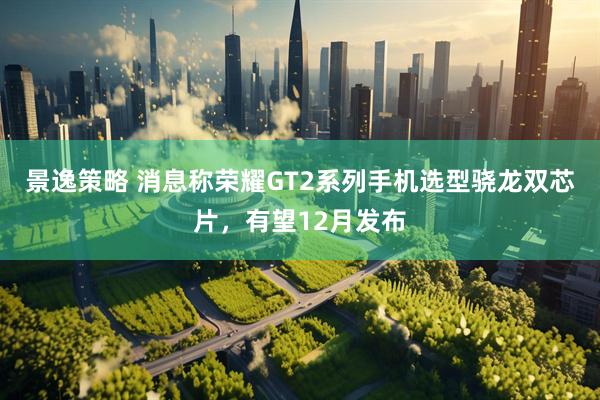 景逸策略 消息称荣耀GT2系列手机选型骁龙双芯片，有望12月发布