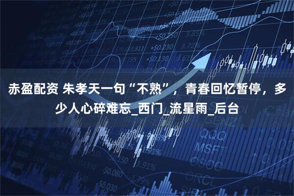 赤盈配资 朱孝天一句“不熟”，青春回忆暂停，多少人心碎难忘_西门_流星雨_后台