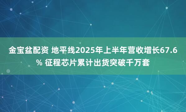 金宝盆配资 地平线2025年上半年营收增长67.6% 征程芯片累计出货突破千万套