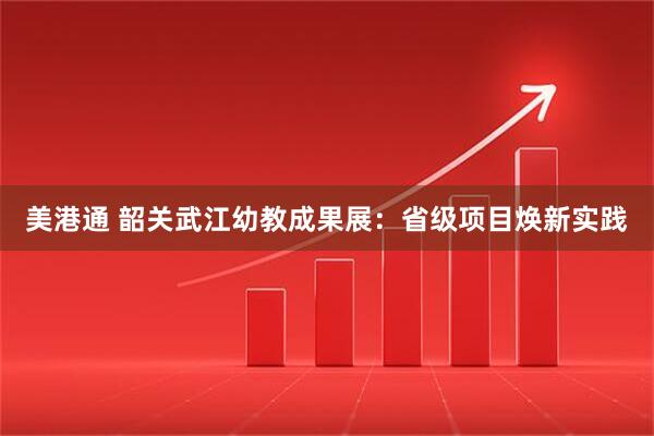 美港通 韶关武江幼教成果展：省级项目焕新实践