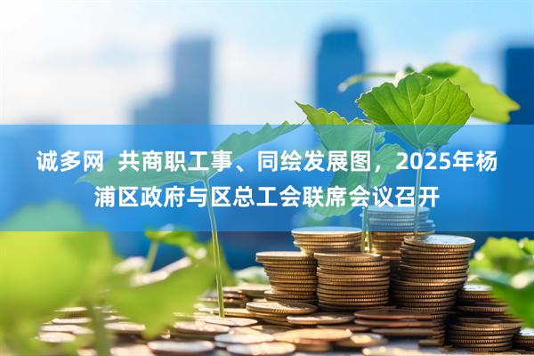 诚多网  共商职工事、同绘发展图，2025年杨浦区政府与区总工会联席会议召开